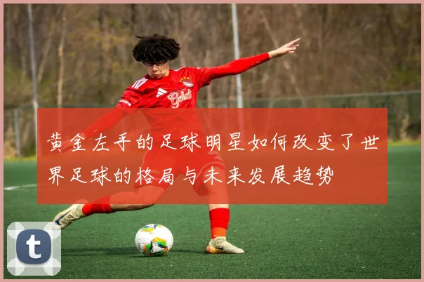 黄金左手的足球明星如何改变了世界足球的格局与未来发展趋势
