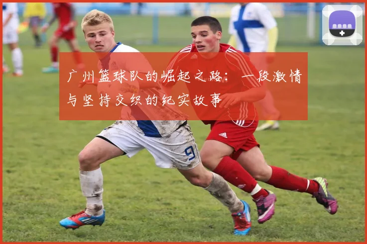 广州篮球队的崛起之路：一段激情与坚持交织的纪实故事